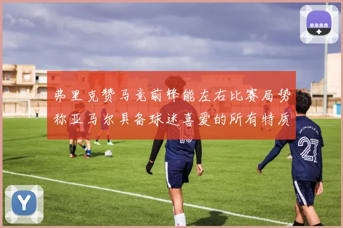 弗里克赞马竞前锋能左右比赛局势称亚马尔具备球迷喜爱的所有特质