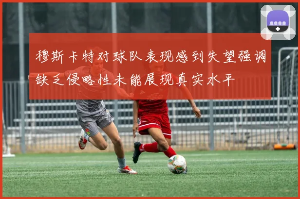 穆斯卡特对球队表现感到失望强调缺乏侵略性未能展现真实水平