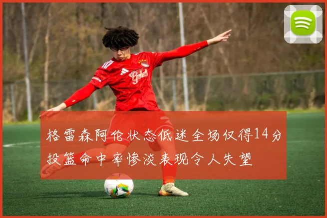 格雷森阿伦状态低迷全场仅得14分投篮命中率惨淡表现令人失望