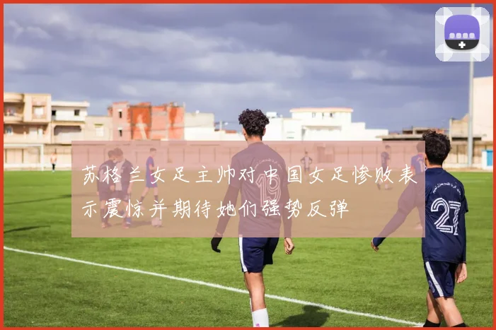 苏格兰女足主帅对中国女足惨败表示震惊并期待她们强势反弹