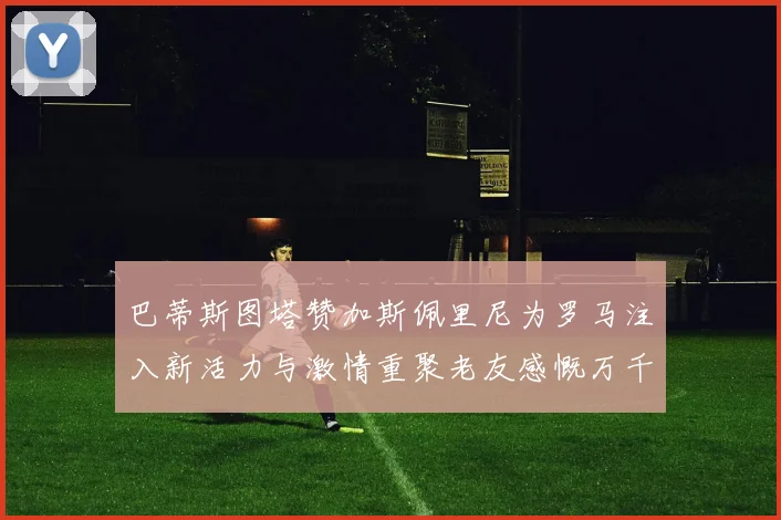 巴蒂斯图塔赞加斯佩里尼为罗马注入新活力与激情重聚老友感慨万千