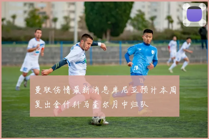 曼联伤情最新消息库尼亚预计本周复出舍什科马奎尔月中归队