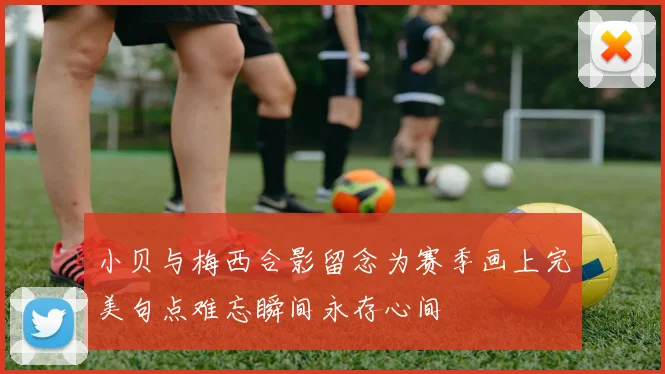 小贝与梅西合影留念为赛季画上完美句点难忘瞬间永存心间