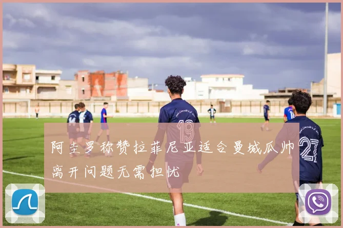 阿圭罗称赞拉菲尼亚适合曼城瓜帅离开问题无需担忧