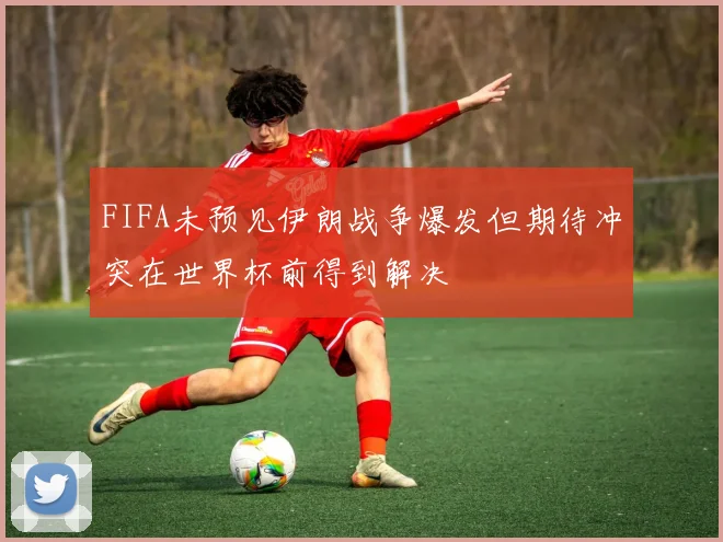 FIFA未预见伊朗战争爆发但期待冲突在世界杯前得到解决