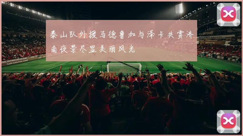 泰山队外援马德鲁加与泽卡共赏济南夜景尽显美丽风光