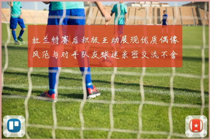 杜兰特赛后积极互动展现优质偶像风范与对手队友球迷亲密交流不舍离场