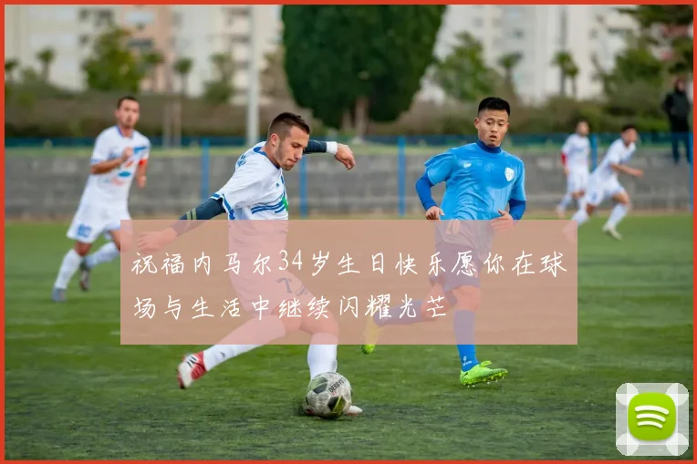 祝福内马尔34岁生日快乐愿你在球场与生活中继续闪耀光芒