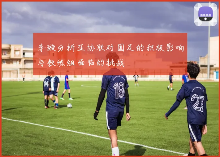 李璇分析亚协联对国足的积极影响与教练组面临的挑战