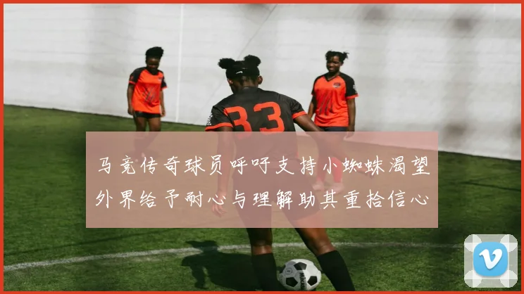 马竞传奇球员呼吁支持小蜘蛛渴望外界给予耐心与理解助其重拾信心
