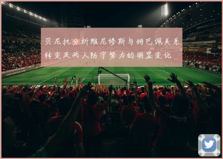 贝尼托分析维尼修斯与姆巴佩关系转变及两人防守努力的明显变化