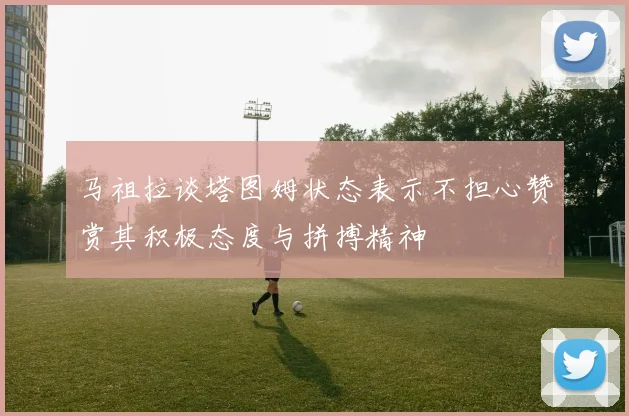 马祖拉谈塔图姆状态表示不担心赞赏其积极态度与拼搏精神