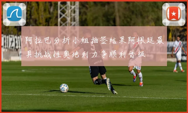 阿拉巴分析小组抽签结果阿根廷最具挑战性奥地利力争顺利晋级