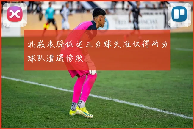 扎威表现低迷三分球失准仅得两分球队遭遇惨败