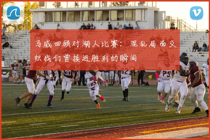 马威回顾对湖人比赛：混乱局面交织我们曾接近胜利的瞬间