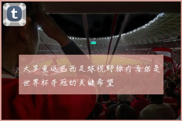 大罗重返巴西足球视野称内马尔是世界杯夺冠的关键希望