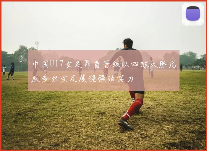 中国U17女足昂首晋级以四球大胜厄瓜多尔女足展现强劲实力