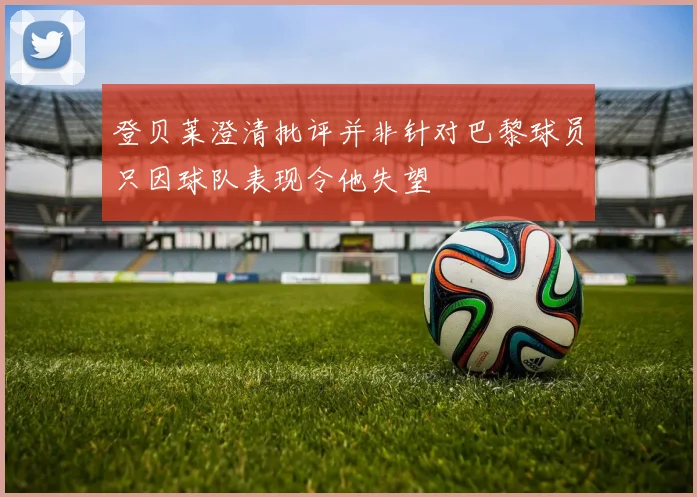 登贝莱澄清批评并非针对巴黎球员只因球队表现令他失望