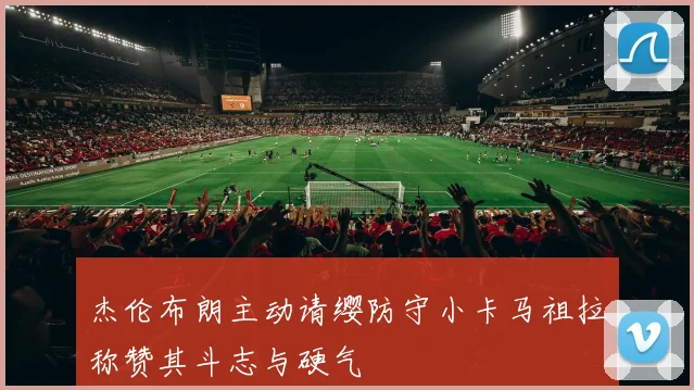 杰伦布朗主动请缨防守小卡马祖拉称赞其斗志与硬气