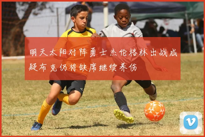 明天太阳对阵勇士杰伦格林出战成疑布克仍将缺席继续养伤