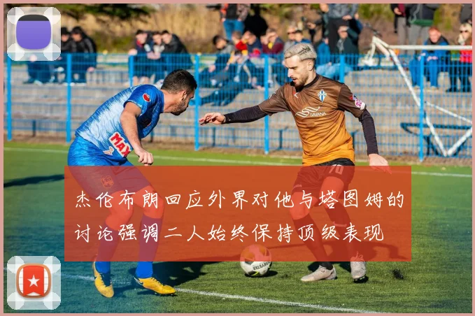 杰伦布朗回应外界对他与塔图姆的讨论强调二人始终保持顶级表现