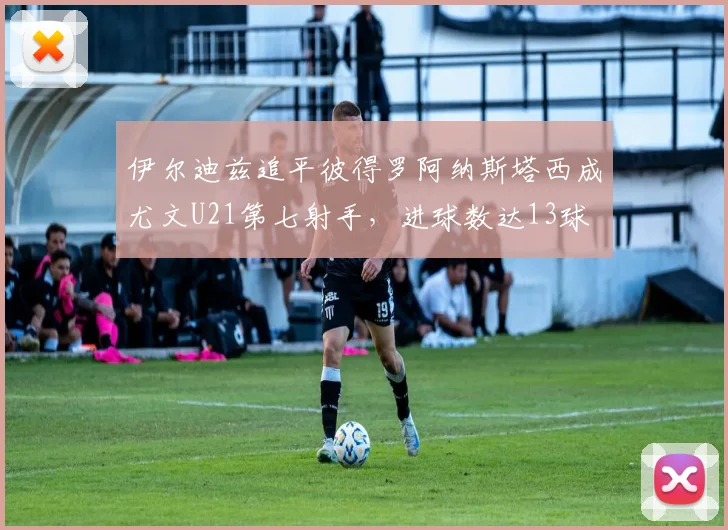 伊尔迪兹追平彼得罗阿纳斯塔西成尤文U21第七射手，进球数达13球