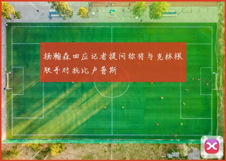 杨瀚森回应记者提问称将与克林根联手对抗比卢普斯