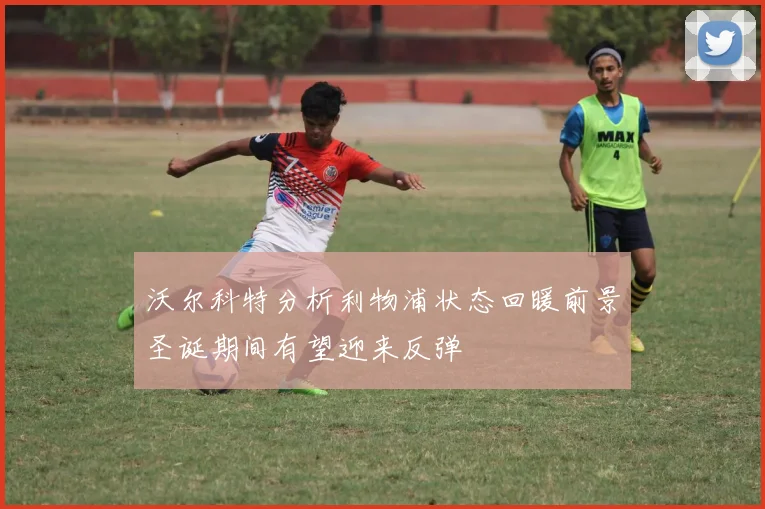 沃尔科特分析利物浦状态回暖前景圣诞期间有望迎来反弹