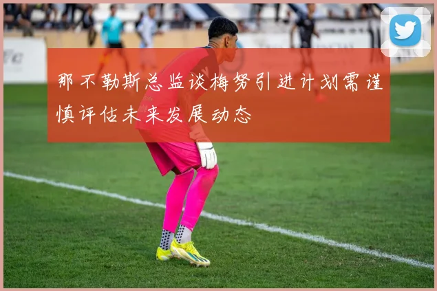 那不勒斯总监谈梅努引进计划需谨慎评估未来发展动态
