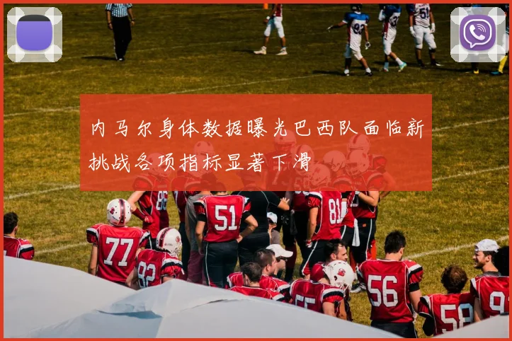 内马尔身体数据曝光巴西队面临新挑战各项指标显著下滑