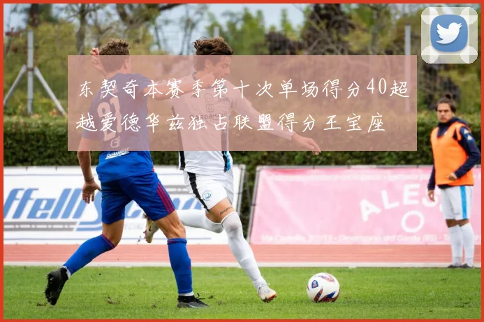 东契奇本赛季第十次单场得分40超越爱德华兹独占联盟得分王宝座
