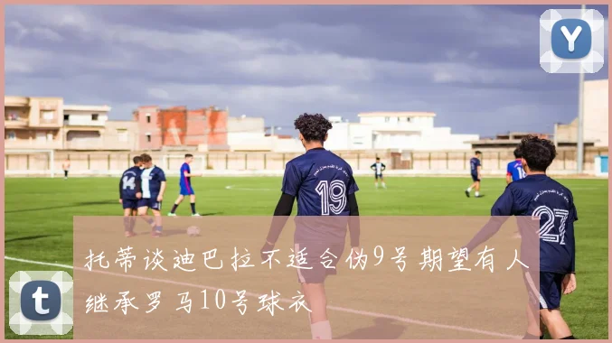 托蒂谈迪巴拉不适合伪9号期望有人继承罗马10号球衣