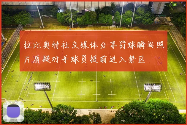 拉比奥特社交媒体分享罚球瞬间照片质疑对手球员提前进入禁区