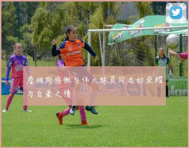 詹姆斯感慨与伟大球员同名的荣耀与自豪之情