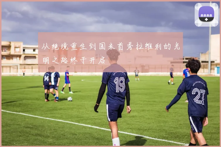 从绝境重生到国米首秀拉维利的光明之路终于开启
