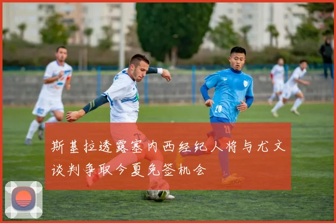 斯基拉透露塞内西经纪人将与尤文谈判争取今夏免签机会