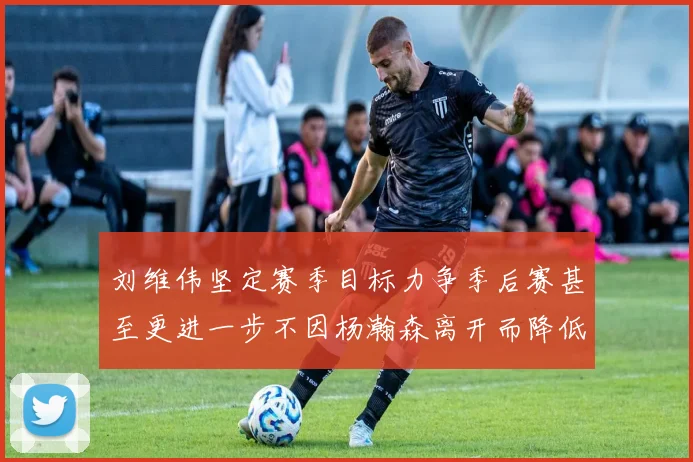 刘维伟坚定赛季目标力争季后赛甚至更进一步不因杨瀚森离开而降低标准