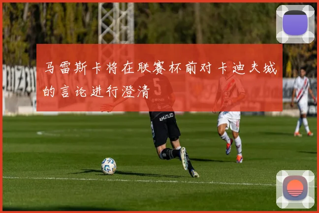 马雷斯卡将在联赛杯前对卡迪夫城的言论进行澄清