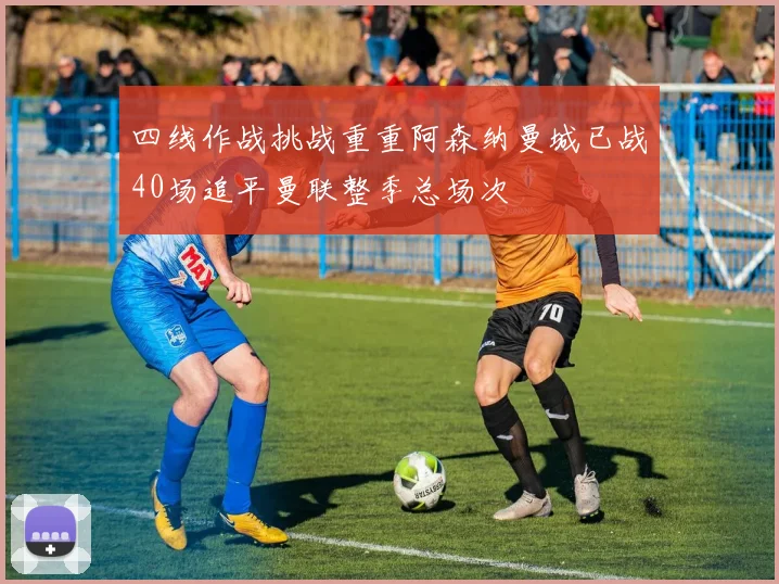 四线作战挑战重重阿森纳曼城已战40场追平曼联整季总场次